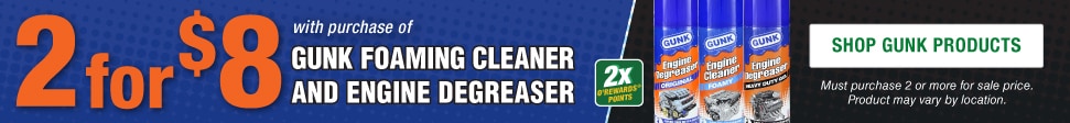 2for$8  with purchase of  GUNK FOAMING CLEANER  AND ENGINE DEGREASER. Must purchase 2 or more for sale price. Product may vary by location.  SHOP GUNK PRODUCTS